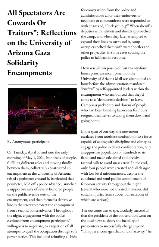 All Spectators Are Cowards Or Traitors”: Reflections on the University of Arizona Gaza Solidarity Encampments  By Anonymous participants  On Tuesday, April 30 and ino the early morning of May 1, 2024, hundreds of people, fulfilling different roles and moving fuidly becween them, collectively constructed an encampment at the University of Arizona, aied a perimeter around i, baricaded that perimeter, held offa police advance, launched asupportive ally of several hundred people on the public avenue west of the encampment, and then formed a defensive line in the sreet to protect the encampment from a second police advance. Throughout the night, engagement with the police escalated from encampment participants” willingness to negoriate, o a rejection of all artemprs to quell the oceupation through soft power tacics. This included rebuffing all bids  for conversation from the police and adminiseracors:al of their endeavors to negoriate or communicate were responded to with chants of, “Fuuck you pig!” When sheriffs deputies with helmers and shields approached the camp, and when they later auempted to expand their lines to surround it, camp occupiers peled them with water borttles and other projectiles, in some cases causing the police to fll back n response.  How was allchis possible? Just twenty-four houss prior, an encampment on the University of Arizona Mall was abandoned an hour before the administration-mandated “curfew” by self-appointed leaders within the encampment who announced that theyd come to a “democratic decision” to leae. Camp was packed up and dozens of people who had been building barricades for hours resigned themselves to taking them down and going home.  In the span of one day,the movement escalated from toothless confusion into  force capable of acting with discipline and clarty to engage the police in direet confrontation, ally 4 supportive population of hundreds toits flank, and make caleulaced and decisive tactical calls to avoid mass arrest. In the end, only four people were arrested and all charged with low level misdemeanors, despite the continual and semi-public commitment of felonious activity throughout the night (several who were not arrested, however, did sustain injuries from rubber bulets,some of  which e serious).  “The oucome was so spectacularly successful that the president of the police union went on the local news to decry the inability of prosecutors to successfully charge anyone. *This just encourages that kind of activity,” he 
